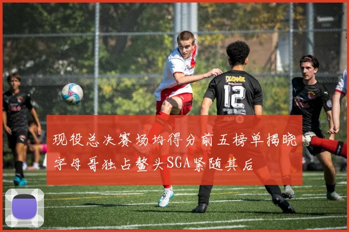 现役总决赛场均得分前五榜单揭晓字母哥独占鳌头SGA紧随其后