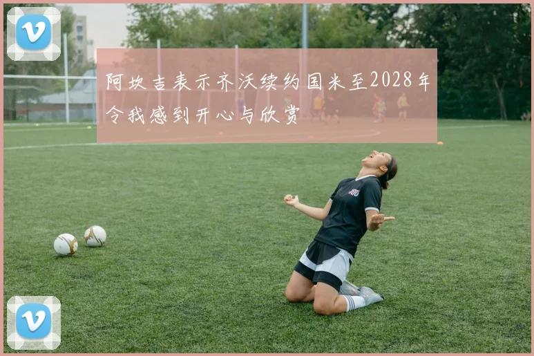 阿坎吉表示齐沃续约国米至2028年令我感到开心与欣赏