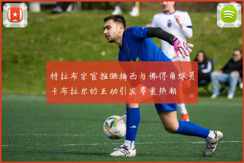 特拉布宗官推晒梅西与佛得角球员卡布拉尔的互动引发尊重热潮