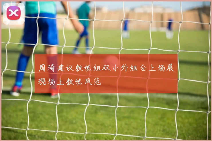 周琦建议教练组双小外组合上场展现场上教练风范