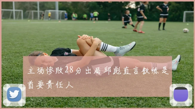 主场惨败28分出局邱彪直言教练是首要责任人