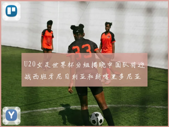 U20女足世界杯分组揭晓中国队将迎战西班牙尼日利亚和新喀里多尼亚