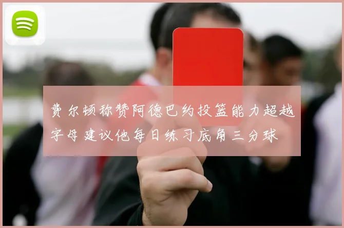 费尔顿称赞阿德巴约投篮能力超越字母建议他每日练习底角三分球