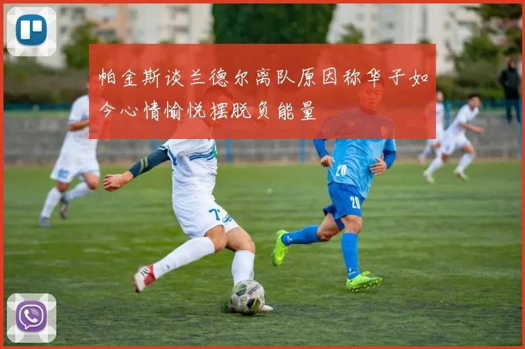 帕金斯谈兰德尔离队原因称华子如今心情愉悦摆脱负能量