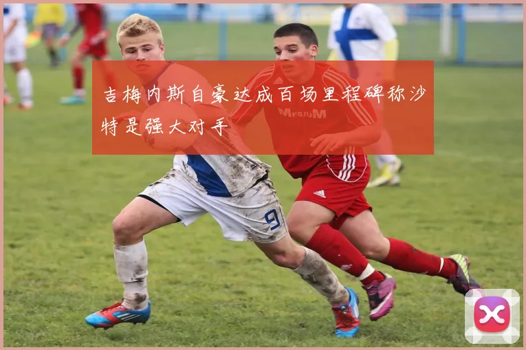 吉梅内斯自豪达成百场里程碑称沙特是强大对手