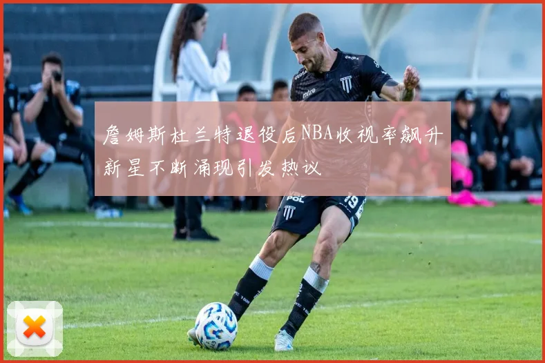 詹姆斯杜兰特退役后NBA收视率飙升新星不断涌现引发热议