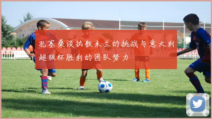 孔塞桑谈执教米兰的挑战与意大利超级杯胜利的团队努力